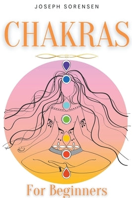 Chakras For Beginners: A Complete Guide to Awaken And Balance the Chakras including Self-Healing Techniques that will Radiate Positive Energy by Sorensen, Joseph