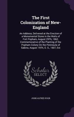 The First Colonization of New-England: An Address, Delivered at the Erection of a Monumental Stone in the Walls of Fort Popham, August 29Th, 1862, Com by Poor, John Alfred