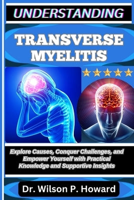 Understanding Transverse Myelitis: Explore Causes, Conquer Challenges, and Empower Yourself with Practical Knowledge and Supportive Insights by P. Howard, Wilson