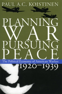 Planning War, Pursuing Peace: The Political Economy of American Warfare, 1920-1939 by Koistinen, Paul a. C.