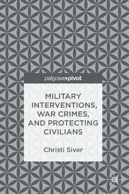 Military Interventions, War Crimes, and Protecting Civilians by Siver, Christi