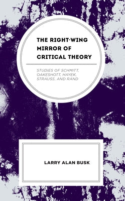 The Right-Wing Mirror of Critical Theory: Studies of Schmitt, Oakeshott, Hayek, Strauss, and Rand by Busk, Larry Alan