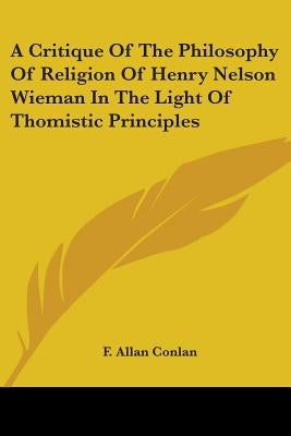 A Critique Of The Philosophy Of Religion Of Henry Nelson Wieman In The Light Of Thomistic Principles by Conlan, F. Allan