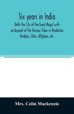 Six years in India; Delhi the City of the Great Mogul with an Account of the Various Tribes in Hindostan; Hindoos, Sikhs, Affghans, etc. by Colin MacKenzie