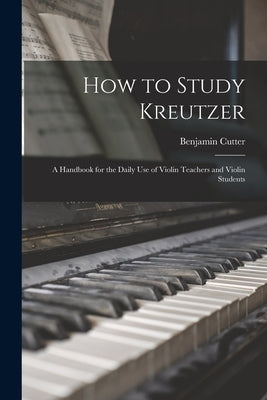 How to Study Kreutzer: A Handbook for the Daily Use of Violin Teachers and Violin Students by Cutter, Benjamin