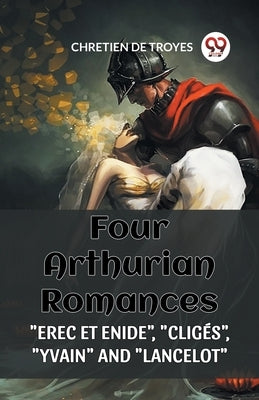 Four Arthurian Romances "Erec Et Enide", "Cliges", "Yvain" and "Lancelot" by De Troyes, Chretien