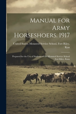 Manual for Army Horseshoers. 1917: Prepared for the Use of Students of the Mounted Service School Fort Riley, Kans by United States Mounted Service School