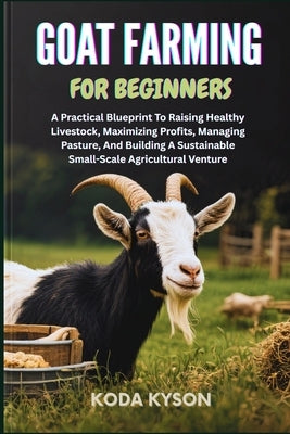Goat Farming for Beginners: A Practical Blueprint To Raising Healthy Livestock, Maximizing Profits, Managing Pasture, And Building A Sustainable Small by Kyson, Koda