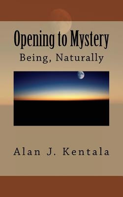 Opening to Mystery: Being, Naturally by Kentala, Alan J.