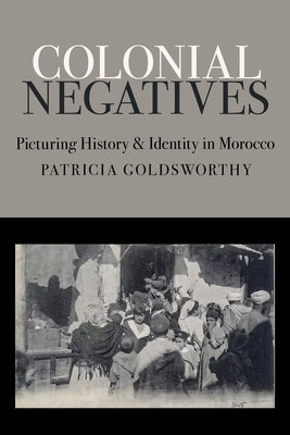 Colonial Negatives: Picturing History and Identity in Morocco by Goldsworthy, Patricia