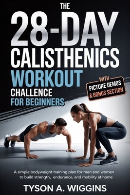 The 28-Day Calisthenics Workout Challenge for Beginners: A Simple Bodyweight Training Plan for Men and Women to Build Strength, Endurance, and Mobilit by Wiggins, Tyson A.