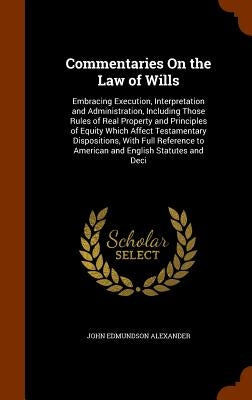 Commentaries On the Law of Wills: Embracing Execution, Interpretation and Administration, Including Those Rules of Real Property and Principles of Equ by Alexander, John Edmundson