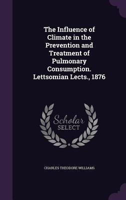 The Influence of Climate in the Prevention and Treatment of Pulmonary Consumption. Lettsomian Lects., 1876 by Williams, Charles Theodore
