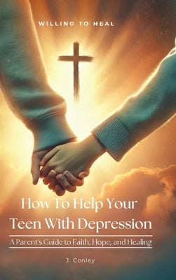 How To Help Your Teen With Depression, A parent's Guide to Faith, Hope, And Healing by Conley, J.