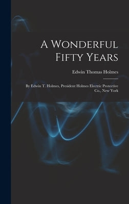 A Wonderful Fifty Years: By Edwin T. Holmes, President Holmes Electric Protective Co., New York by Holmes, Edwin Thomas