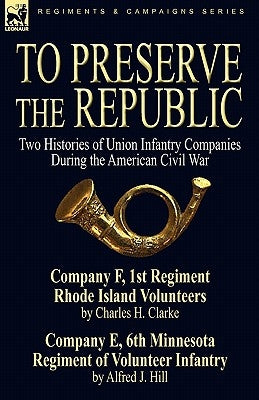 To Preserve the Republic: Two Histories of Union Infantry Companies During the American Civil War by Clarke, Charles H.