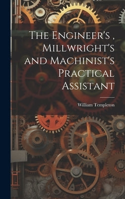 The Engineer's, Millwright's and Machinist's Practical Assistant by Templeton, William