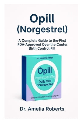 Opill (Norgestrel): A Complete Guide to the First FDA-Approved Over-the-Counter Birth Control Pill by Roberts, Amelia
