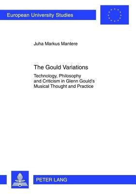 The Gould Variations: Technology, Philosophy and Criticism in Glenn Gould's Musical Thought and Practice by Mantere, Juha Markus