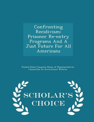 Confronting Recidivism: Prisoner Re-Entry Programs and a Just Future for All Americans - Scholar's Choice Edition by United States Congress House of Represen