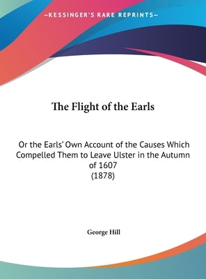 The Flight of the Earls: Or the Earls' Own Account of the Causes Which Compelled Them to Leave Ulster in the Autumn of 1607 (1878) by Hill, George