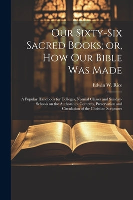 Our Sixty-six Sacred Books; or, How our Bible was Made: A Popular Handbook for Colleges, Normal Classes and Sunday-schools on the Authorship, Contents by Rice, Edwin W. 1831-1929
