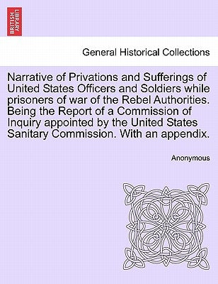 Narrative of Privations and Sufferings of United States Officers and Soldiers While Prisoners of War of the Rebel Authorities. Being the Report of a C by Anonymous