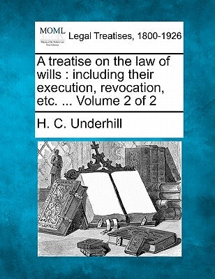 A treatise on the law of wills: including their execution, revocation, etc. ... Volume 2 of 2 by Underhill, H. C.