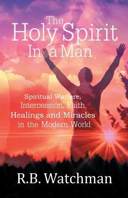 The Holy Spirit in a Man: Spiritual Warfare, Intercession, Faith, Healings and Miracles in a Modern World by Watchman, R. B.