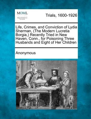 Life, Crimes, and Conviction of Lydia Sherman, (the Modern Lucretia Borgia, ) Recently Tried in New Haven, Conn., for Poisoning Three Husbands and Eig by Anonymous