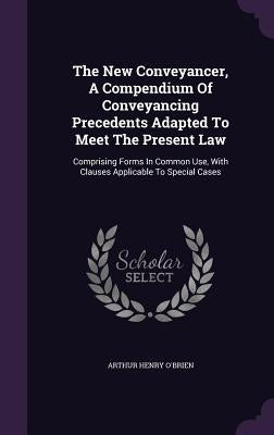 The New Conveyancer, A Compendium Of Conveyancing Precedents Adapted To Meet The Present Law: Comprising Forms In Common Use, With Clauses Applicable by O'Brien, Arthur Henry