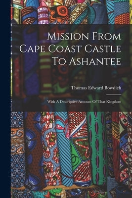 Mission From Cape Coast Castle To Ashantee: With A Descriptive Account Of That Kingdom by Bowdich, Thomas Edward