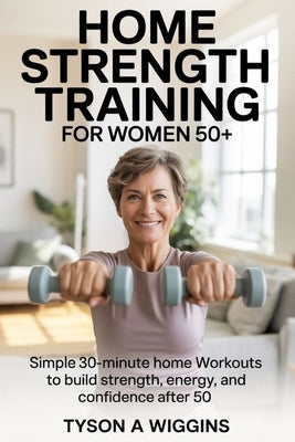 Home Strength Training for Women 50+: Simple 30-minute home workouts to build strength, energy, and confidence after 50 by Wiggins, Tyson A.