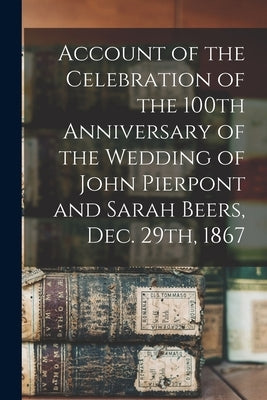 Account of the Celebration of the 100th Anniversary of the Wedding of John Pierpont and Sarah Beers, Dec. 29th, 1867 by Anonymous