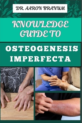 Knowledge Guide to Osteogenesis Imperfecta: Essential Manual To Understanding The Fragile Bone Condition, Diagnosis, Treatment Options, Genetic Insigh by Branum, Aaron