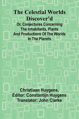 The Celestial worlds discover'd: or, conjectures concerning the inhabitants, plants and productions of the worlds in the planets by Huygens, Christiaan