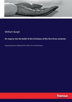 An Inquiry into the belief of the Christians of the first three centuries: Respecting the one Godhead of the Father, Son and Holy Ghost by Burgh, William
