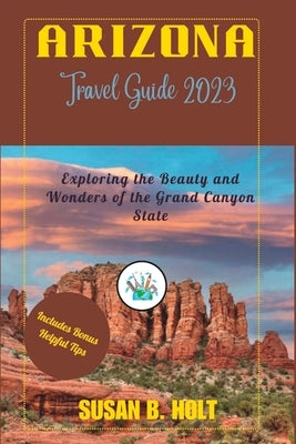 Arizona Travel Guide 2023: Exploring the Beauty and Wonders of the Grand Canyon State by B. Holt, Susan