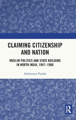 Claiming Citizenship and Nation: Muslim Politics and State Building in North India, 1947-1986 by Pandit, Aishwarya