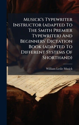 Musick's Typewriter Instructor (adapted To The Smith Premier Typewriter) And Beginners' Dictation Book (adapted To Different Systems Of Shorthand) by Musick, William Leslie