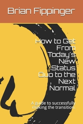 How to Get From Today's New Status Quo to the Next Normal: A guide to successfully making the transition. by Fippinger, Brian E.