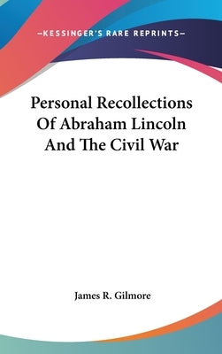 Personal Recollections Of Abraham Lincoln And The Civil War by Gilmore, James R.