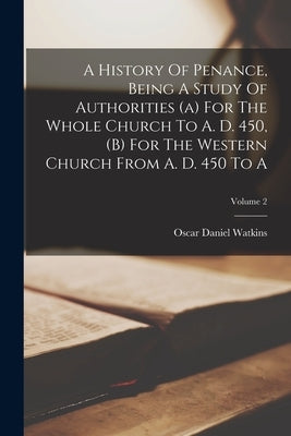 A History Of Penance, Being A Study Of Authorities (a) For The Whole Church To A. D. 450, (b) For The Western Church From A. D. 450 To A; Volume 2 by Watkins, Oscar Daniel