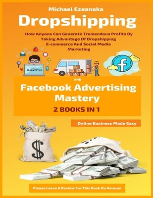 Dropshipping And Facebook Advertising Mastery (2 Books In 1): How Anyone Can Generate Tremendous Profits By Taking Advantage Of Dropshipping E-commerc by Ezeanaka, Michael