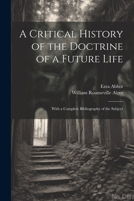 A Critical History of the Doctrine of a Future Life: With a Complete Bibliography of the Subject by Alger, William Rounseville