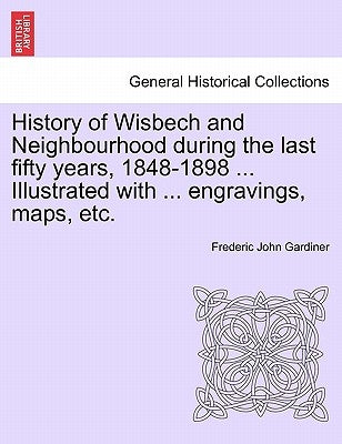 History of Wisbech and Neighbourhood during the last fifty years, 1848-1898 ... Illustrated with ... engravings, maps, etc. by Gardiner, Frederic John
