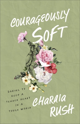 Courageously Soft: Daring to Keep a Tender Heart in a Tough World by Rush, Charaia