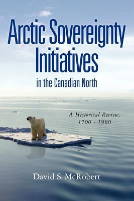 Arctic Sovereignty Initiatives in the Canadian North: A Historical Review, 1700 - 1980 by McRobert, David Stanley
