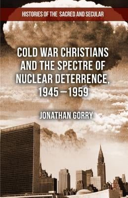 Cold War Christians and the Spectre of Nuclear Deterrence, 1945-1959 by Gorry, J.