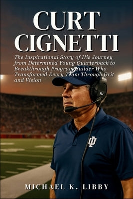 Curt Cignetti: The Inspirational Story of His Journey from Determined Young Quarterback to Breakthrough Program Builder Who Transformed Every Team Thr by K. Libby, Michael
